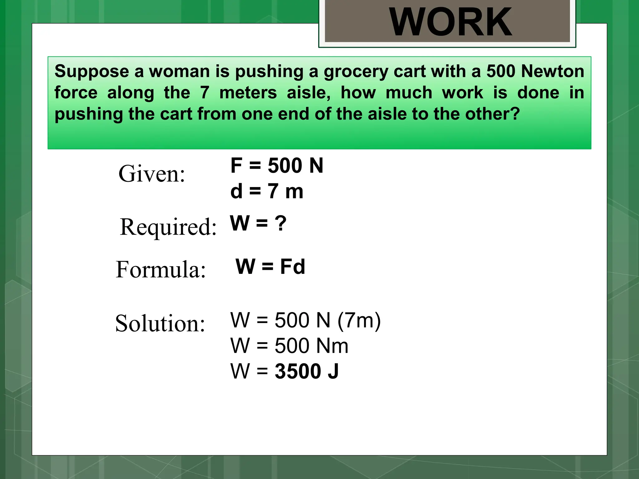 WORK
Suppose a woman is pushing a grocery cart with a 500 Newton
force along the 7 meters aisle, how much work is done in
pushing the cart from one end of the aisle to the other?
Given:
Required:
Formula:
Solution:
F = 500 N
d = 7 m
W = ?
W = Fd
W = 500 N (7m)
W = 500 Nm
W = 3500 J
 