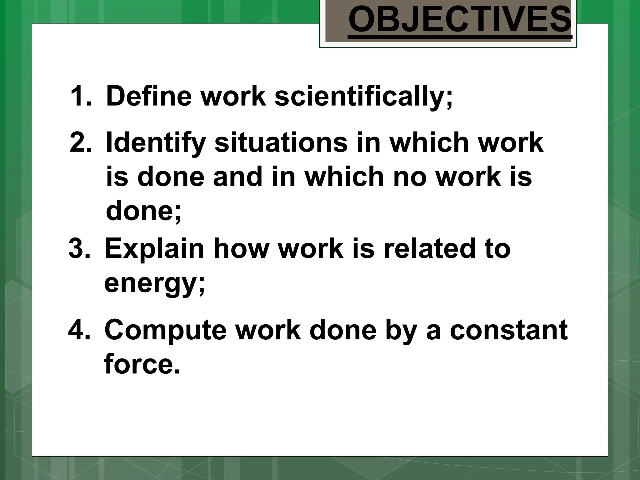 3. Explain how work is related to
energy;
4. Compute work done by a constant
force.
1. Define work scientifically;
2. Identify situations in which work
is done and in which no work is
done;
OBJECTIVES
 