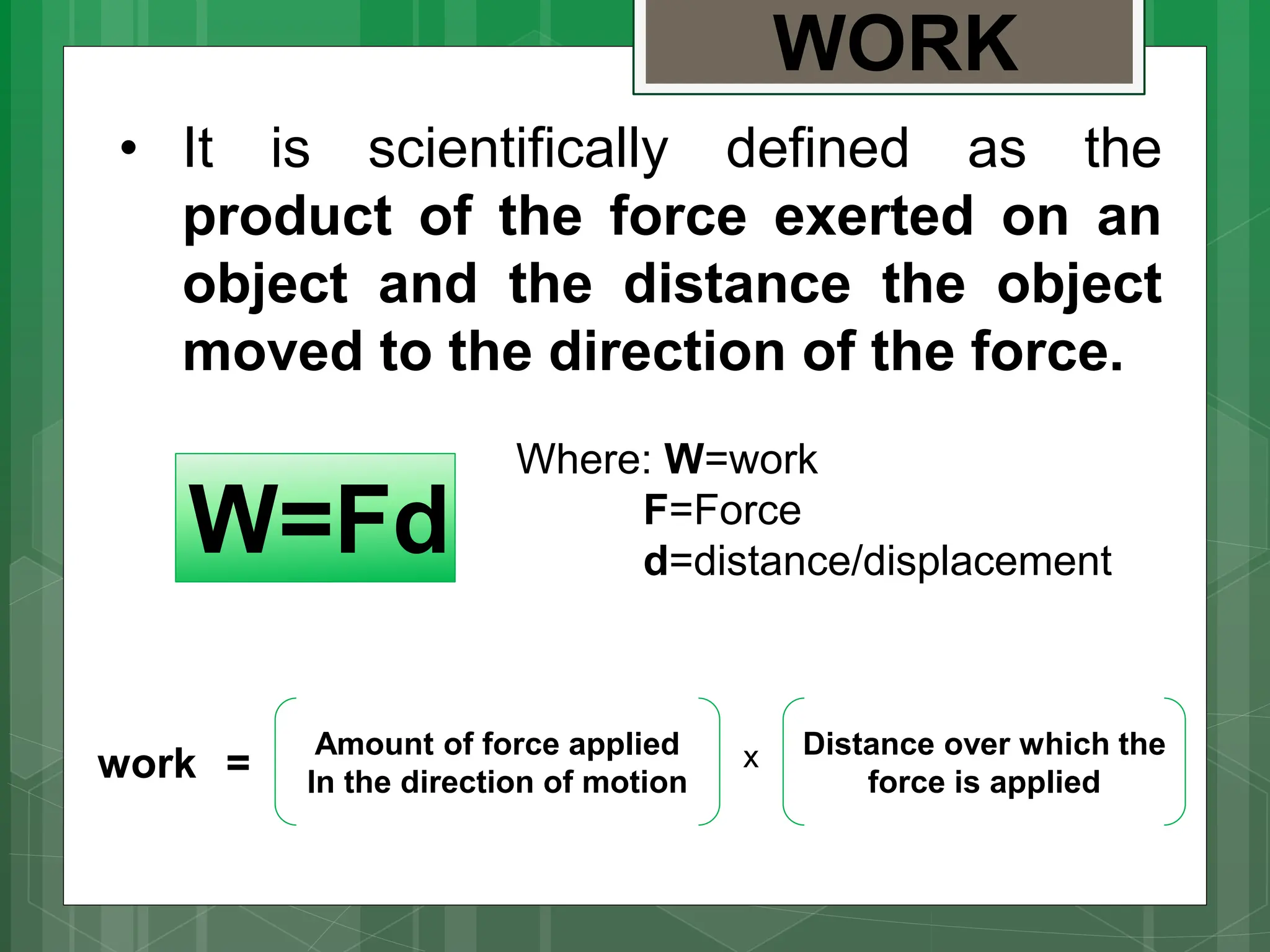 • It is scientifically defined as the
product of the force exerted on an
object and the distance the object
moved to the direction of the force.
WORK
W=Fd
Where: W=work
F=Force
d=distance/displacement
work =
Amount of force applied
In the direction of motion
Distance over which the
force is applied
x
 