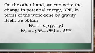 On the other hand, we can write the
change in potential energy, ΔPE, in
terms of the work done by gravity
itself, we obtain
Wgrav = - mg (y2 – y1)
Wgrav = - (PE2 – PE1) = - ΔPE
 