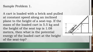 Sample Problem 1.
A cart is loaded with a brick and pulled
at constant speed along an inclined
plane to the height of a seat-top. If the
mass of the loaded cart is 5.5 kg and
the height of the seat top is 1.08
meters, then what is the potential
energy of the loaded cart at the height
of the seat-top?
 