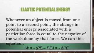 ELASTIC POTENTIAL ENERGY
Whenever an object is moved from one
point to a second point, the change in
potential energy associated with a
particular force is equal to the negative of
the work done by that force. We can this
equation,
W = - (PE2 – PE1) = - ΔPE
 