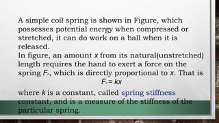 A simple coil spring is shown in Figure, which
possesses potential energy when compressed or
stretched, it can do work on a ball when it is
released.
In figure, an amount x from its natural(unstretched)
length requires the hand to exert a force on the
spring FP, which is directly proportional to x. That is
FP = kx
where k is a constant, called spring stiffness
constant, and is a measure of the stiffness of the
particular spring.
 