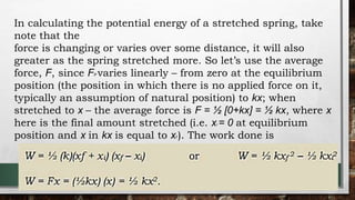 In calculating the potential energy of a stretched spring, take
note that the
force is changing or varies over some distance, it will also
greater as the spring stretched more. So let’s use the average
force, F, since FP varies linearly – from zero at the equilibrium
position (the position in which there is no applied force on it,
typically an assumption of natural position) to kx; when
stretched to x – the average force is F = ½ [0+kx] = ½ kx, where x
here is the final amount stretched (i.e. xi = 0 at equilibrium
position and x in kx is equal to xf ). The work done is
 