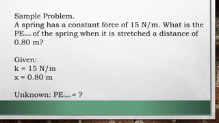 Sample Problem.
A spring has a constant force of 15 N/m. What is the
PEelastic of the spring when it is stretched a distance of
0.80 m?
Given:
k = 15 N/m
x = 0.80 m
Unknown: PEelastic = ?
 