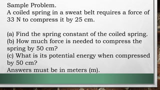 Sample Problem.
A coiled spring in a sweat belt requires a force of
33 N to compress it by 25 cm.
(a) Find the spring constant of the coiled spring.
(b) How much force is needed to compress the
spring by 50 cm?
(c) What is its potential energy when compressed
by 50 cm?
Answers must be in meters (m).
 