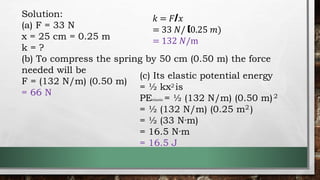 Solution:
(a) F = 33 N
x = 25 cm = 0.25 m
k = ?
(b) To compress the spring by 50 cm (0.50 m) the force
needed will be
F = (132 N/m) (0.50 m)
= 66 N
𝑘 = 𝐹/𝑥
= 33 𝑁/ (0.25 𝑚)
= 132 𝑁/m
(c) Its elastic potential energy
= ½ kx2 is
PEelastic = ½ (132 N/m) (0.50 m)2
= ½ (132 N/m) (0.25 m2 )
= ½ (33 N·m)
= 16.5 N·m
= 16.5 J
 