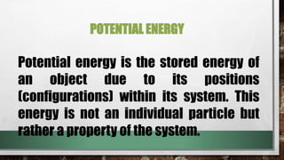 POTENTIAL ENERGY
Potential energy is the stored energy of
an object due to its positions
(configurations) within its system. This
energy is not an individual particle but
rather a property of the system.
 