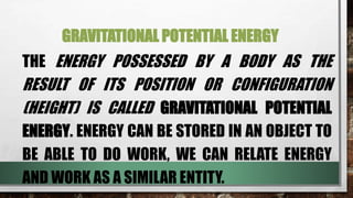 GRAVITATIONAL POTENTIAL ENERGY
THE ENERGY POSSESSED BY A BODY AS THE
RESULT OF ITS POSITION OR CONFIGURATION
(HEIGHT) IS CALLED GRAVITATIONAL POTENTIAL
ENERGY. ENERGY CAN BE STORED IN AN OBJECT TO
BE ABLE TO DO WORK, WE CAN RELATE ENERGY
AND WORK AS A SIMILAR ENTITY.
 