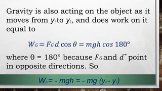 Gravity is also acting on the object as it
moves from y1 to y2, and does work on it
equal to
𝑊𝐺 = 𝐹𝐺 𝑑 cos 𝜃 = 𝑚𝑔ℎ 𝑐𝑜𝑠 180°
where θ = 180° because 𝐹𝐺 and 𝑑⃗ point
in opposite directions. So
WG = - mgh = - mg (y2 - y1)
 