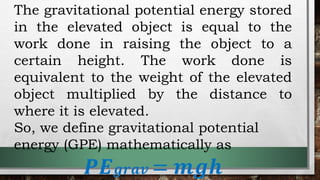 The gravitational potential energy stored
in the elevated object is equal to the
work done in raising the object to a
certain height. The work done is
equivalent to the weight of the elevated
object multiplied by the distance to
where it is elevated.
So, we define gravitational potential
energy (GPE) mathematically as
𝑷𝑬𝒈𝒓𝒂𝒗 = 𝒎𝒈𝒉
 