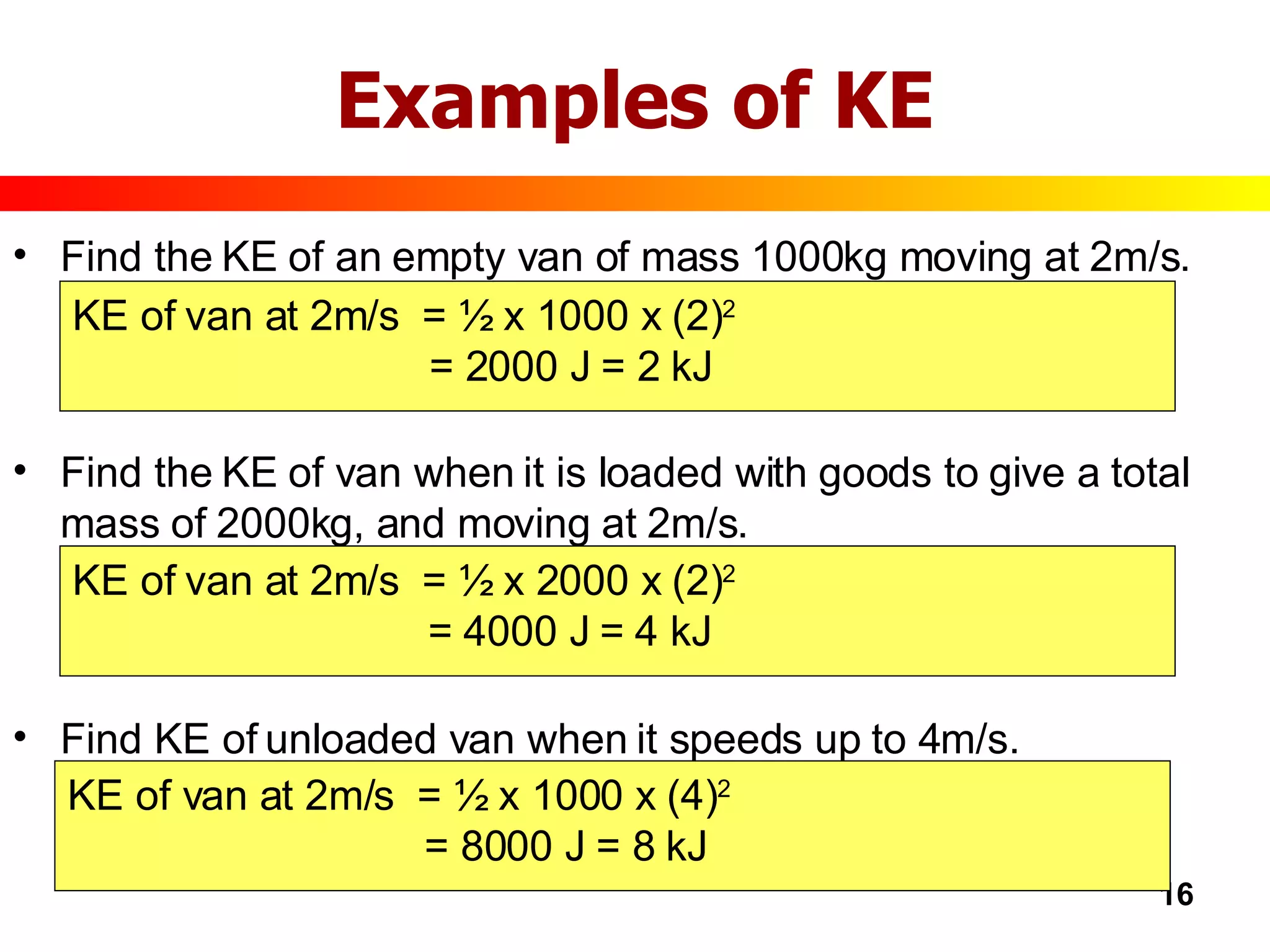 Examples of KE Find the KE of an empty van of mass 1000kg moving at 2m/s. Find the KE of van when it is loaded with goods to give a total mass of 2000kg, and moving at 2m/s. Find KE of unloaded van when it speeds up to 4m/s. KE of van at 2m/s  = ½ x 1000 x (2) 2   = 2000 J = 2 kJ KE of van at 2m/s  = ½ x 2000 x (2) 2   = 4000 J = 4 kJ KE of van at 2m/s  = ½ x 1000 x (4) 2   = 8000 J = 8 kJ 