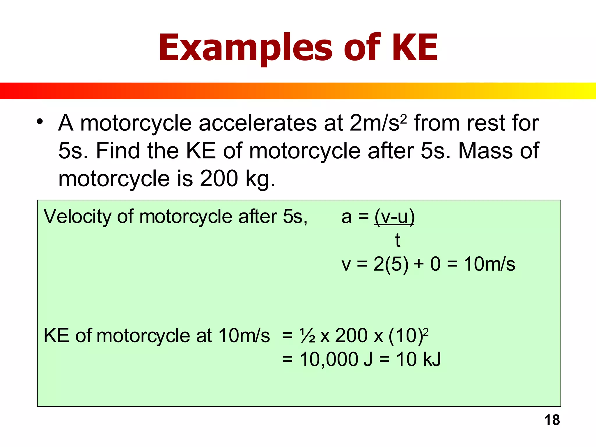 Examples of KE A motorcycle accelerates at 2m/s 2  from rest for 5s. Find the KE of motorcycle after 5s. Mass of motorcycle is 200 kg. Velocity of motorcycle after 5s, a =  (v-u)   t v = 2(5) + 0 = 10m/s KE of motorcycle at 10m/s = ½ x 200 x (10) 2 = 10,000 J = 10 kJ 