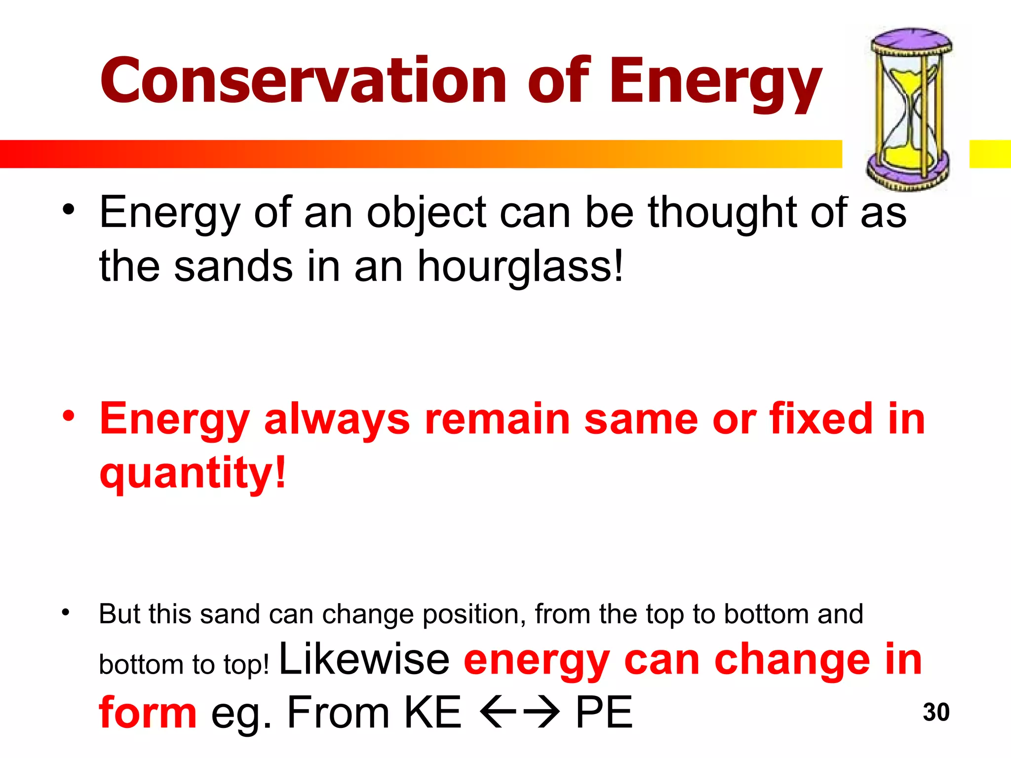 Energy of an object can be thought of as the sands in an hourglass! Energy always remain same or fixed in quantity! But this sand can change position, from the top to bottom and bottom to top!  Likewise  energy can change in form  eg. From KE    PE Conservation of Energy 