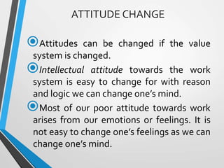 ATTITUDE CHANGE
Attitudes can be changed if the value
system is changed.
Intellectual attitude towards the work
system is easy to change for with reason
and logic we can change one’s mind.
Most of our poor attitude towards work
arises from our emotions or feelings. It is
not easy to change one’s feelings as we can
change one’s mind.
 
