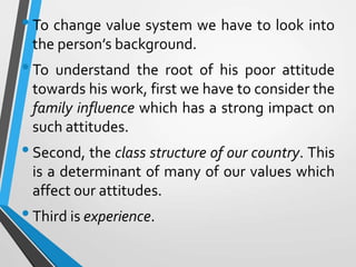 •To change value system we have to look into
the person’s background.
•To understand the root of his poor attitude
towards his work, first we have to consider the
family influence which has a strong impact on
such attitudes.
•Second, the class structure of our country. This
is a determinant of many of our values which
affect our attitudes.
•Third is experience.
 