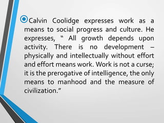Calvin Coolidge expresses work as a
means to social progress and culture. He
expresses, “ All growth depends upon
activity. There is no development –
physically and intellectually without effort
and effort means work. Work is not a curse;
it is the prerogative of intelligence, the only
means to manhood and the measure of
civilization.”
 