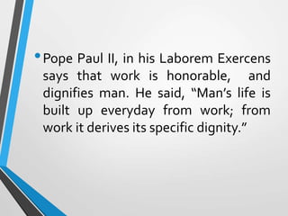 •Pope Paul II, in his Laborem Exercens
says that work is honorable, and
dignifies man. He said, “Man’s life is
built up everyday from work; from
work it derives its specific dignity.”
 