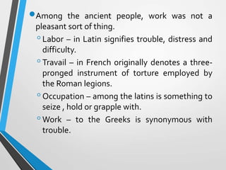 Among the ancient people, work was not a
pleasant sort of thing.
◦Labor – in Latin signifies trouble, distress and
difficulty.
◦Travail – in French originally denotes a three-
pronged instrument of torture employed by
the Roman legions.
◦Occupation – among the latins is something to
seize , hold or grapple with.
◦Work – to the Greeks is synonymous with
trouble.
 