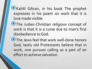 Kahlil Gibran, in his book The prophet
expresses in his poem on work that it is
love made visible.
The Judaic-Christian religious concept of
work is that it is a curse due to man’s first
disobedience to God.
The Jews feel that work well-done honors
God; lastly old Protestants believe that in
work, one pursues calling as a part of an
effort to achieve salvation.
 
