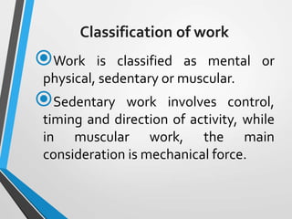 Classification of work
Work is classified as mental or
physical, sedentary or muscular.
Sedentary work involves control,
timing and direction of activity, while
in muscular work, the main
consideration is mechanical force.
 