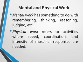 Mental and Physical Work
•Mental work has something to do with
remembering, thinking, reasoning,
judging, etc.,
•Physical work refers to activities
where speed, coordination, and
intensity of muscular responses are
needed.
 