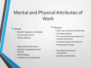 Mental and Physical Attributes of
Work
 Mental
◦ Mental Preparation or Mindset
◦ Concentration focus
◦ Positive attitude
◦ High quality performance
◦ Attitude changed/decreased
interest
◦ Mental fatigue
◦ Conflicts and mental blocks
 Physical
◦ Warm up or physical conditioning
◦ Increased capacity
◦ Firm control and coordination of
muscles and nerves
◦ Increased quality of production
◦ Physiological change
◦ Decreased control and
coordination
◦ blunders and mistakes
 