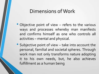 Dimensions of Work
• Objective point of view – refers to the various
ways and processes whereby man manifests
and confirms himself as one who controls all
activities – mental and physical.
• Subjective point of view – take into account the
personal, familial and societal spheres. Through
work man not only transforms nature adopting
it to his own needs, but, he also achieves
fulfillment as a human being
 