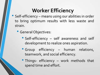 Worker Efficiency
• Self-efficiency – means using our abilities in order
to bring optimum results with less waste and
strain.
• General Objectives:
• Self-efficiency – self awareness and self
development to realize ones aspiration.
• Group efficiency – human relations,
teamwork, and social efficiency.
• Things- efficiency – work methods that
spend time and effort.
 