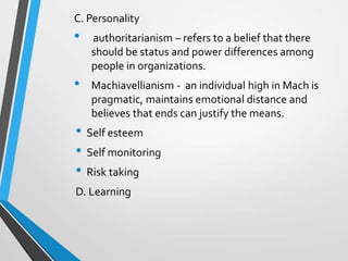 C. Personality
• authoritarianism – refers to a belief that there
should be status and power differences among
people in organizations.
• Machiavellianism - an individual high in Mach is
pragmatic, maintains emotional distance and
believes that ends can justify the means.
• Self esteem
• Self monitoring
• Risk taking
D. Learning
 