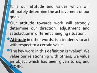 It is our attitude and values which will
ultimately determine the achievement of our
goals.
Our attitude towards work will strongly
determine our direction, adjustment and
satisfaction in different changing situation.
Attitude in other words, is a tendency to act
with respect to a certain value.
The key word in this definition is “value”. We
value our relationship with others, we value
an object which has been given to us, and
WORK.
 