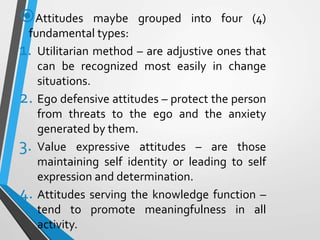 Attitudes maybe grouped into four (4)
fundamental types:
1. Utilitarian method – are adjustive ones that
can be recognized most easily in change
situations.
2. Ego defensive attitudes – protect the person
from threats to the ego and the anxiety
generated by them.
3. Value expressive attitudes – are those
maintaining self identity or leading to self
expression and determination.
4. Attitudes serving the knowledge function –
tend to promote meaningfulness in all
activity.
 