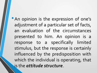 •An opinion is the expression of one’s
adjustment of a particular set of facts,
an evaluation of the circumstances
presented to him. An opinion is a
response to a specifically limited
stimulus, but the response is certainly
influenced by the predisposition with
which the individual is operating, that
is the attitude structure.
 