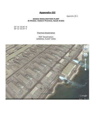 Appendix-III
                                                                Appendix-III-1
                         AZIZIA DESALINATION PLANT
                    Al-Khobar, Eastern Province, Saudi Arabia


260 10’ 39.06’’ N
500 12’ 35.54’’ E

                              Thermal Desalination

                               MSF Desalination
                             GENERAL PLANT VIEW
 