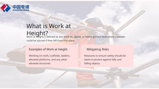 What is Work at
Height?
Working on roofs, scaffolds, ladders,
elevated platforms, and any other
elevated structures.
Work at height is defined as any work on, above, or below ground level where a person
could be injured if they fell from that place.
Examples of Work at Height Mitigating Risks
Measures to ensure safety should be
taken to protect against falls and
falling objects.
 