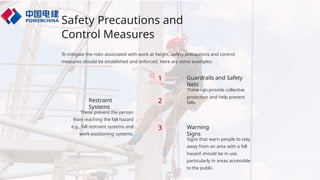 Safety Precautions and
Control Measures
To mitigate the risks associated with work at height, safety precautions and control
measures should be established and enforced. Here are some examples:
1 Guardrails and Safety
Nets
These can provide collective
protection and help prevent
falls.
2
Restraint
Systems
These prevent the person
from reaching the fall hazard
e.g., fall restraint systems and
work positioning systems.
3 Warning
Signs
Signs that warn people to stay
away from an area with a fall
hazard should be in use,
particularly in areas accessible
to the public.
 