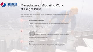 Managing and Mitigating Work
at Height Risks
Risks associated with work at height can be managed and mitigated by following specific
steps. Here are a few:
1 Assessment of R isks
Conduct a thorough assessment of the risks and severity of injuries that
could
occur from a fall or falling objects.
2 Hierarchy of
Controls
Establish a hierarchy of controls that minimizes the risk of falls, including
collective
and personal protective measures.
3 Trainin
g
Train employees on the safe use of equipment, including personal
protective equipment.
 