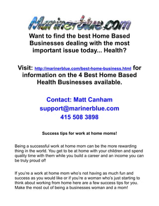 Want to find the best Home Based
       Businesses dealing with the most
        important issue today... Health?

 Visit: http://marinerblue.com/best-home-business.html for
  information on the 4 Best Home Based
         Health Businesses available.

               Contact: Matt Canham
             support@marinerblue.com
                   415 508 3898

               Success tips for work at home moms!


Being a successful work at home mom can be the more rewarding
thing in the world. You get to be at home with your children and spend
quality time with them while you build a career and an income you can
be truly proud of!


If you’re a work at home mom who’s not having as much fun and
success as you would like or if you’re a woman who’s just starting to
think about working from home here are a few success tips for you.
Make the most out of being a businesses woman and a mom!
 