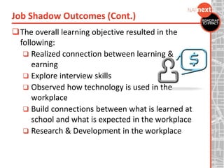 The overall learning objective resulted in the
following:
 Realized connection between learning &
earning
 Explore interview skills
 Observed how technology is used in the
workplace
 Build connections between what is learned at
school and what is expected in the workplace
 Research & Development in the workplace
Job Shadow Outcomes (Cont.)
 