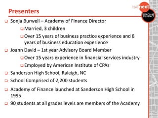  Sonja Burwell – Academy of Finance Director
 Married, 3 children
 Over 15 years of business practice experience and 8
years of business education experience
 Joann David – 1st year Advisory Board Member
 Over 15 years experience in financial services industry
 Employed by American Institute of CPAs
 Sanderson High School, Raleigh, NC
 School Comprised of 2,200 students
 Academy of Finance launched at Sanderson High School in
1995
 90 students at all grades levels are members of the Academy
Presenters
 