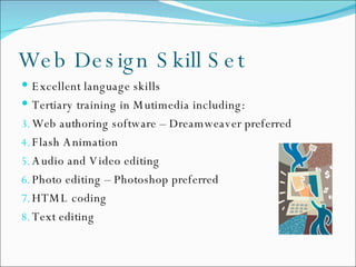 Web Design Skill Set Excellent language skills Tertiary training in Mutimedia including: Web authoring software – Dreamweaver preferred Flash Animation Audio and Video editing Photo editing – Photoshop preferred HTML coding Text editing 