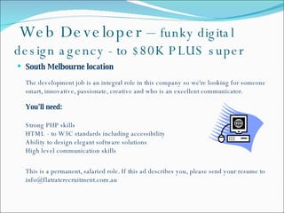   Web Developer –  funky digital design agency - to $80K PLUS super South Melbourne location  The development job is an integral role in this company so we're looking for someone smart, innovative, passionate, creative and who is an excellent communicator. You'll need: Strong PHP skills  HTML - to W3C standards including accessibility Ability to design elegant software solutions  High level communication skills This is a permanent, salaried role. If this ad describes you, please send your resume to info@flatraterecruitment.com.au 