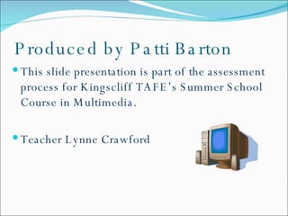 Produced by Patti Barton This slide presentation is part of the assessment process for Kingscliff TAFE’s Summer School Course in Multimedia. Teacher Lynne Crawford 