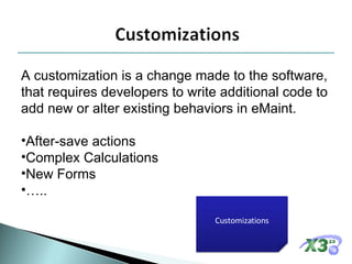 A customization is a change made to the software, that requires developers to write additional code to add new or alter existing behaviors in eMaint. After-save actions Complex Calculations New Forms … .. Customizations 