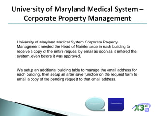 University of Maryland Medical System Corporate Property Management needed the Head of Maintenance in each building to receive a copy of the entire request by email as soon as it entered the system, even before it was approved. We setup an additional building table to manage the email address for each building, then setup an after save function on the request form to email a copy of the pending request to that email address. Customizations Configurations 