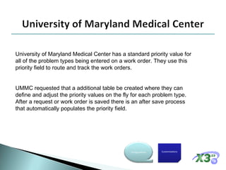 University of Maryland Medical Center has a standard priority value for all of the problem types being entered on a work order. They use this priority field to route and track the work orders. UMMC requested that a additional table be created where they can define and adjust the priority values on the fly for each problem type. After a request or work order is saved there is an after save process that automatically populates the priority field. Customizations Configurations 