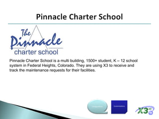 Pinnacle Charter School is a multi building, 1500+ student, K – 12 school system in Federal Heights, Colorado. They are using X3 to receive and track the maintenance requests for their facilities.  Customizations Configurations 
