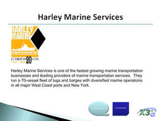 Harley Marine Services is one of the fastest growing marine transportation businesses and leading providers of marine transportation services.  They run a 70-vessel fleet of tugs and barges with diversified marine operations in all major West Coast ports and New York. Customizations Configurations 