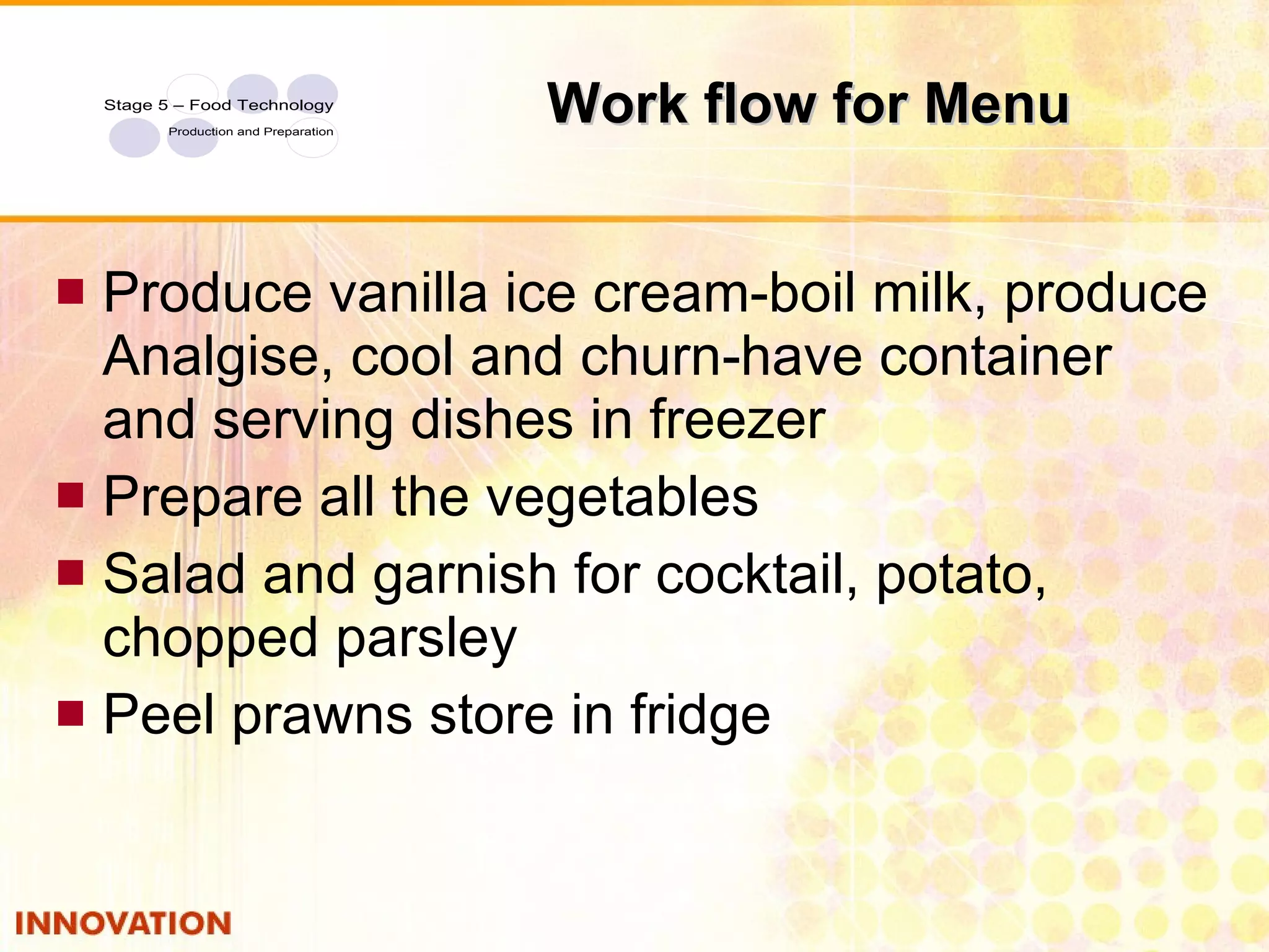 Work flow for Menu Produce vanilla ice cream-boil milk, produce Analgise, cool and churn-have container and serving dishes in freezer Prepare all the vegetables Salad and garnish for cocktail, potato, chopped parsley Peel prawns store in fridge 
