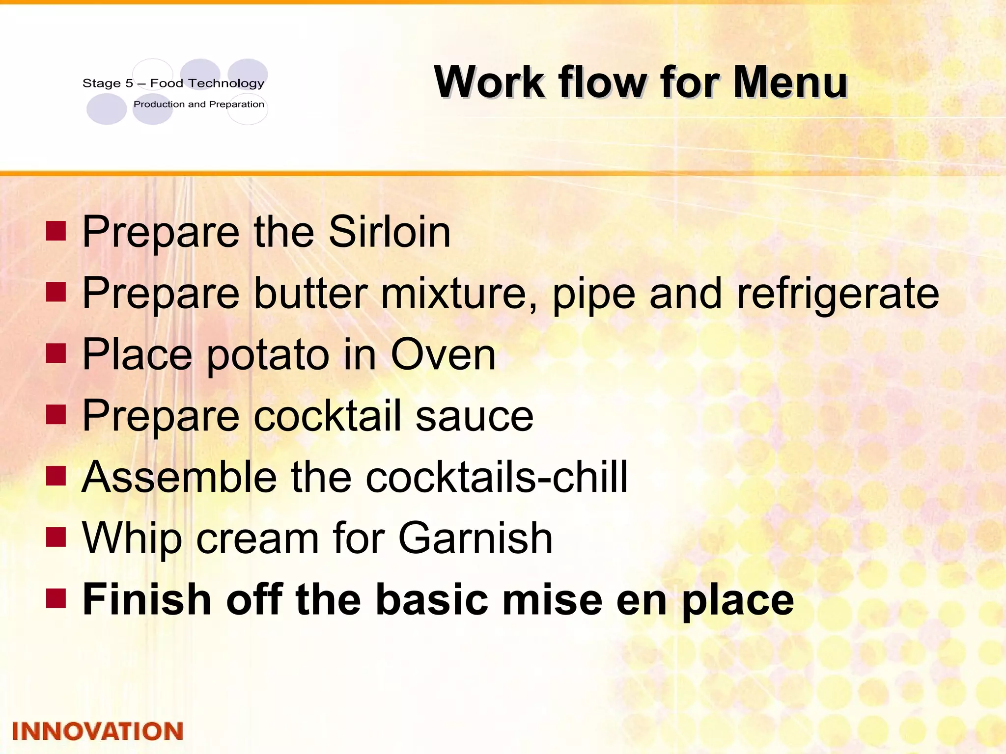 Work flow for Menu Prepare the Sirloin Prepare butter mixture, pipe and refrigerate Place potato in Oven Prepare cocktail sauce Assemble the cocktails-chill Whip cream for Garnish Finish off the basic mise en place 